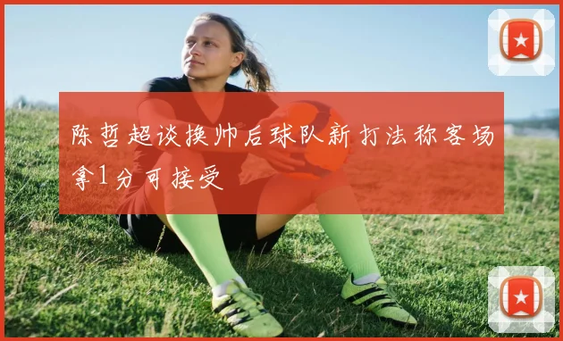 陈哲超谈换帅后球队新打法称客场拿1分可接受