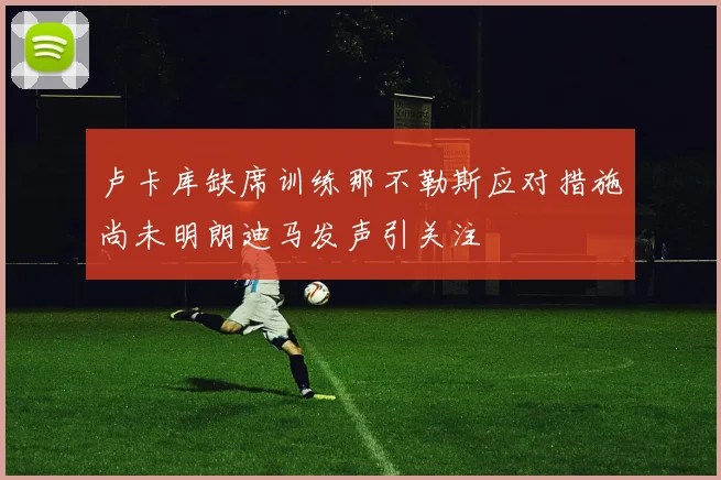 卢卡库缺席训练那不勒斯应对措施尚未明朗迪马发声引关注