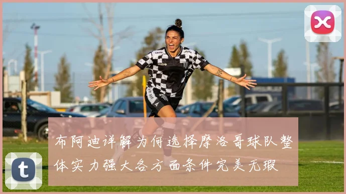 布阿迪详解为何选择摩洛哥球队整体实力强大各方面条件完美无瑕