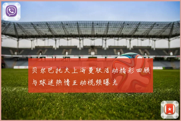 贝尔巴托夫上海曼联活动精彩回顾与球迷热情互动视频曝光