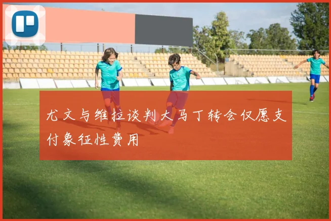 尤文与维拉谈判大马丁转会仅愿支付象征性费用