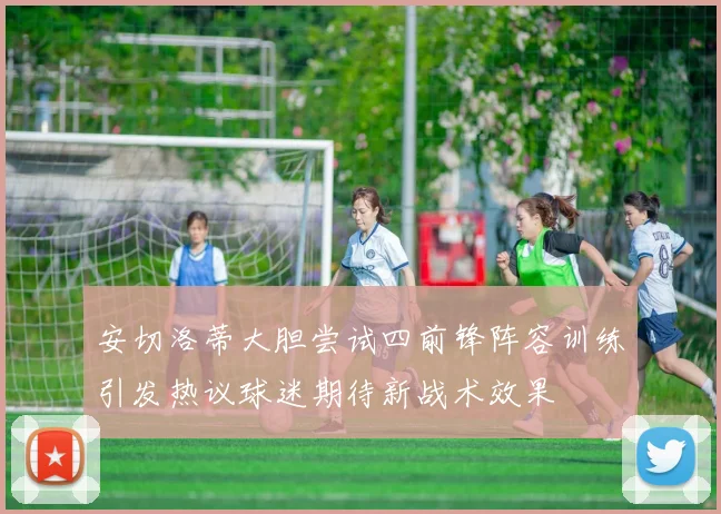 安切洛蒂大胆尝试四前锋阵容训练引发热议球迷期待新战术效果