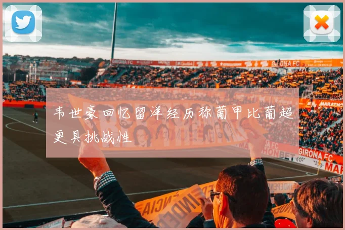 韦世豪回忆留洋经历称葡甲比葡超更具挑战性
