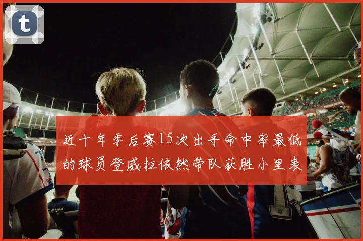 近十年季后赛15次出手命中率最低的球员登威拉依然带队获胜小里表现低迷仅得三分