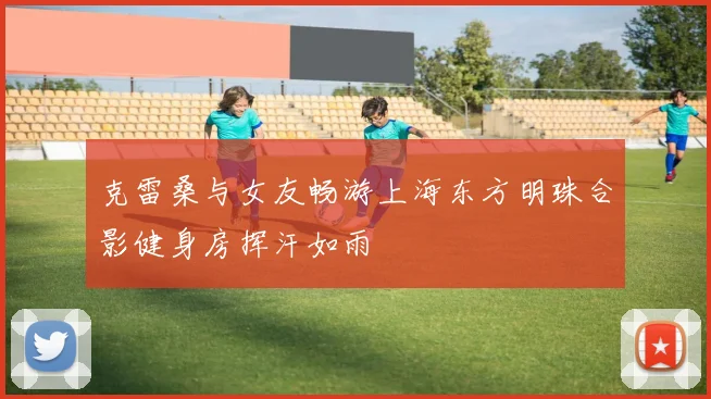 克雷桑与女友畅游上海东方明珠合影健身房挥汗如雨
