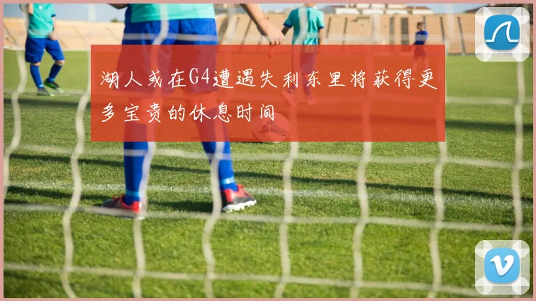 湖人或在G4遭遇失利东里将获得更多宝贵的休息时间