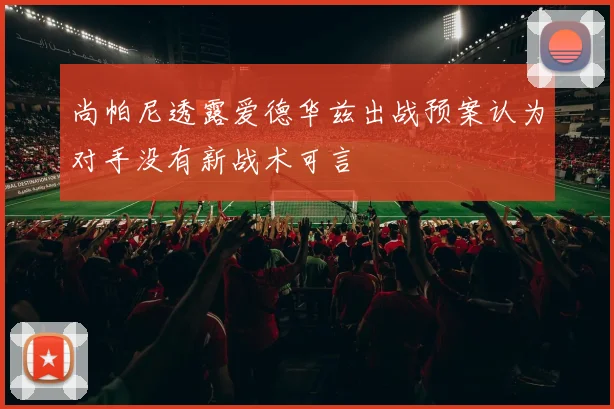 尚帕尼透露爱德华兹出战预案认为对手没有新战术可言