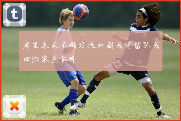 库里未来不确定性加剧或将留队或回归家乡黄蜂