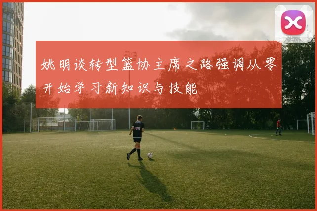 姚明谈转型篮协主席之路强调从零开始学习新知识与技能
