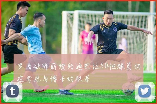 罗马欲降薪续约迪巴拉50但球员仍在考虑与博卡的联系