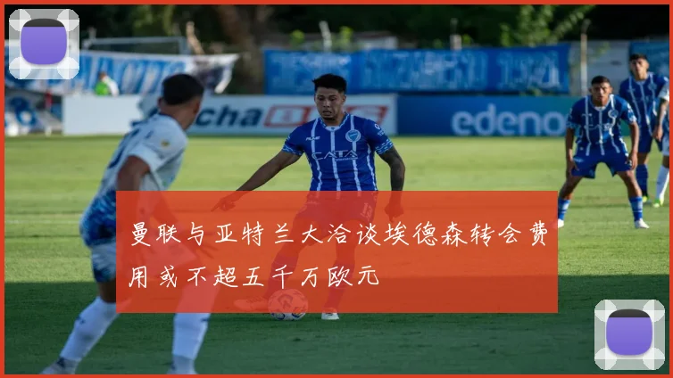 曼联与亚特兰大洽谈埃德森转会费用或不超五千万欧元